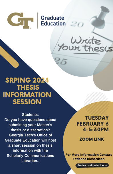 Students: Do you have questions about submitting your Master’s Thesis or Dissertation? The Office of Graduate Studies with the Georgia Tech Scholarly Communications Librarian will hold a brief Thesis Information Session.  During this session, you will get answers to:   *New Policy on Thesis and Dissertation Advisement   *New Responsible Conduct of Research Policy   Things to Do Before Graduation   DocuSign Process for Forms   Copyright and Fair Use Information   Creative Commons Licensing   Formatting of th