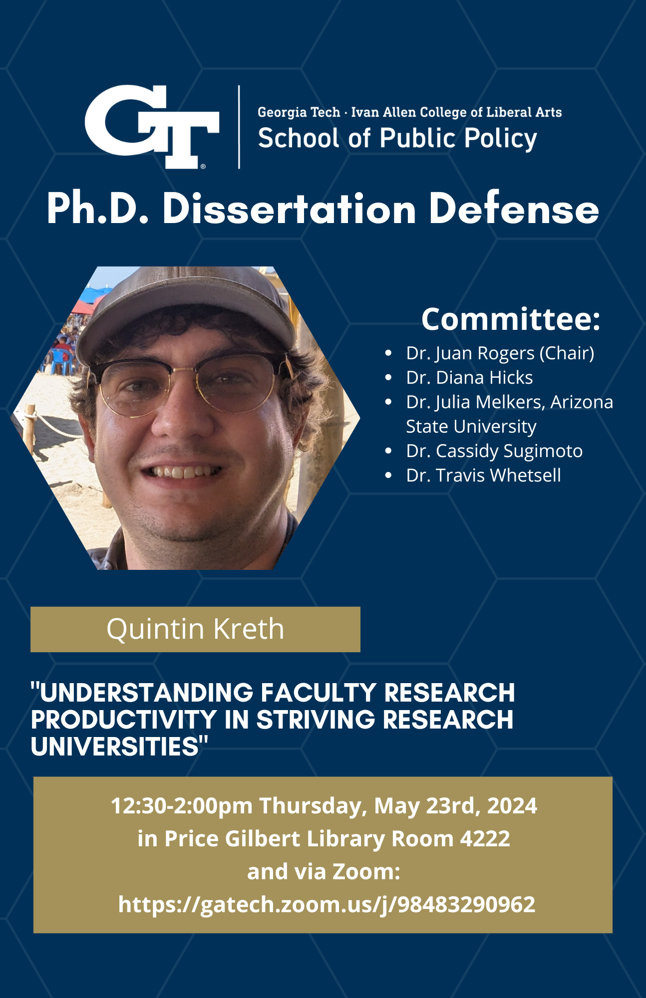 Quintin Kreth, Committee: Dr. Juan Rogers (chair), Dr. Diana Hicks, Dr. Julia Melkers (Arizona State University), Dr. Cassidy Sugimoto, Dr. Travis Whetsell,"Understanding Faculty Research Productivity in Striving Research Universities"  12:30-2:00PM Thursday May 23rd, 2024  Price Gilbert Library Room 4222 and Via Zoom: https://gatech.zoom.us/j/98483290962 