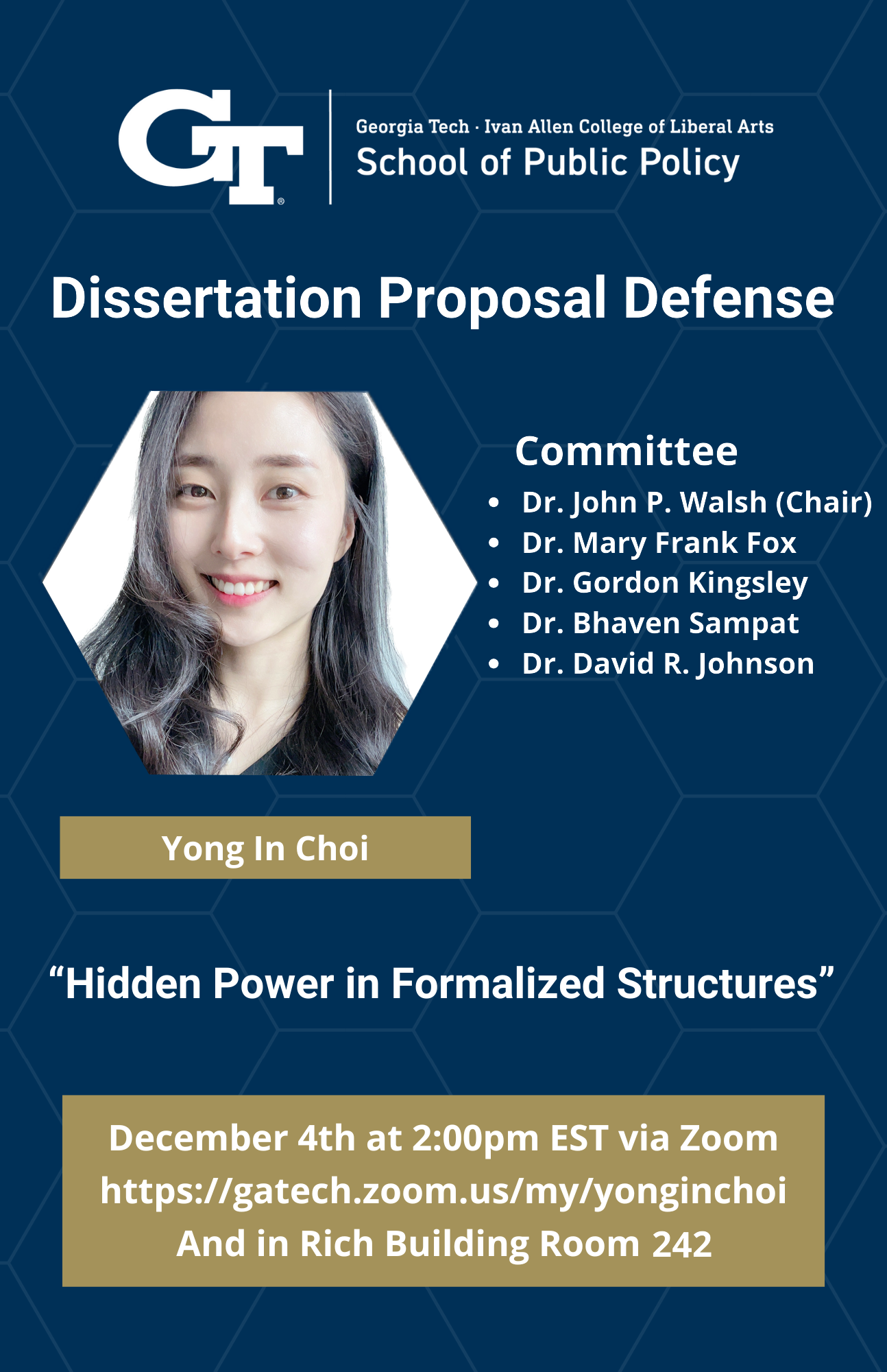 This flyer shows a headshot of Ph.D. Candidate Yong In Choi and lists the information of her Dissertation Proposal Defense at the Georgia Tech Ivan Allen College of Liberal Arts School of Public Policy. The committee consists of Dr. John P. Walsh, who is the chair, Dr. Mary Frank Fox, Dr. Gordon Kingsley, Dr. Bhaven Sampat, and Dr. David R. Johnson. The dissertation is tittled "Hidden Power in Formalized Structures" and will take place on December 4th at 2:00pm EST via zoom at https://gatech.zoom.us/my/yonginchoi and in Rich Building Room 242. 